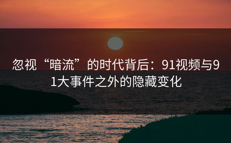 忽视“暗流”的时代背后：91视频与91大事件之外的隐藏变化