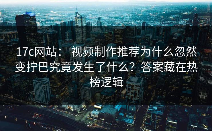17c网站： 视频制作推荐为什么忽然变拧巴究竟发生了什么？答案藏在热榜逻辑