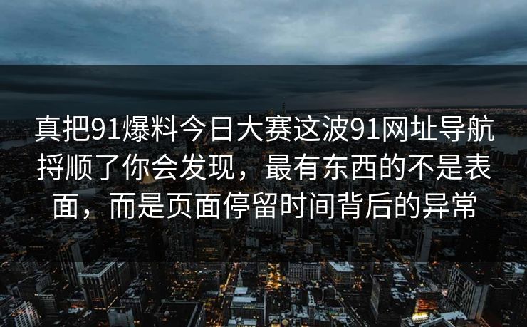 真把91爆料今日大赛这波91网址导航捋顺了你会发现，最有东西的不是表面，而是页面停留时间背后的异常