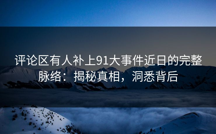 评论区有人补上91大事件近日的完整脉络：揭秘真相，洞悉背后