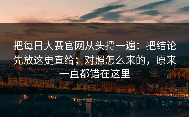 把每日大赛官网从头捋一遍：把结论先放这更直给；对照怎么来的，原来一直都错在这里