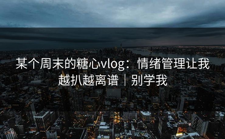 某个周末的糖心vlog：情绪管理让我越扒越离谱｜别学我