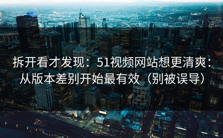 拆开看才发现：51视频网站想更清爽：从版本差别开始最有效（别被误导）