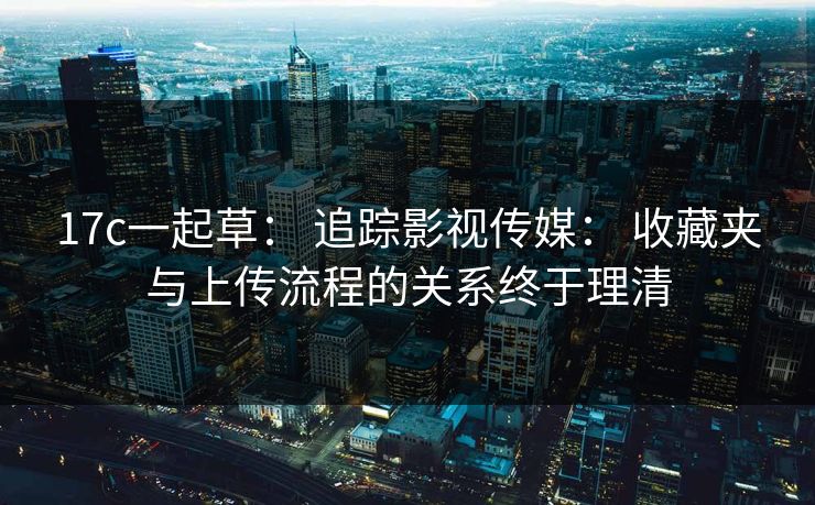 17c一起草： 追踪影视传媒： 收藏夹与上传流程的关系终于理清
