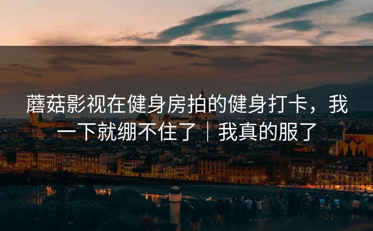 蘑菇影视在健身房拍的健身打卡，我一下就绷不住了｜我真的服了