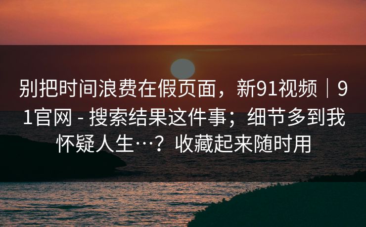 别把时间浪费在假页面，新91视频｜91官网 - 搜索结果这件事；细节多到我怀疑人生…？收藏起来随时用