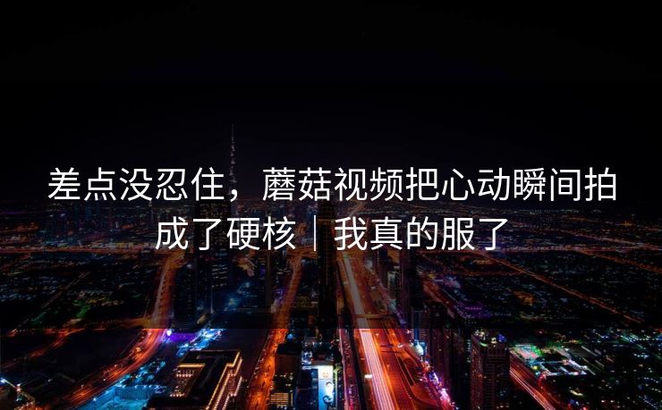差点没忍住，蘑菇视频把心动瞬间拍成了硬核｜我真的服了