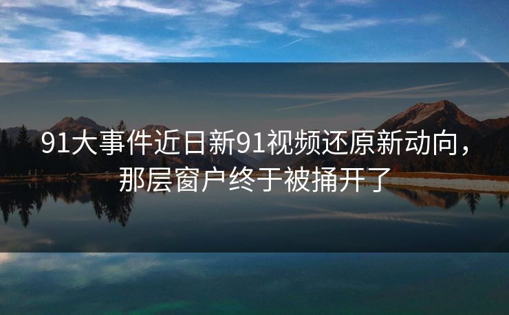 91大事件近日新91视频还原新动向，那层窗户终于被捅开了
