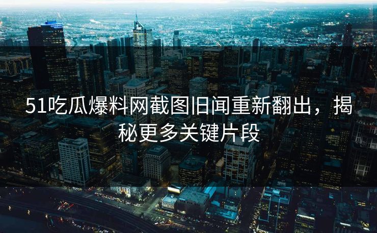 51吃瓜爆料网截图旧闻重新翻出，揭秘更多关键片段